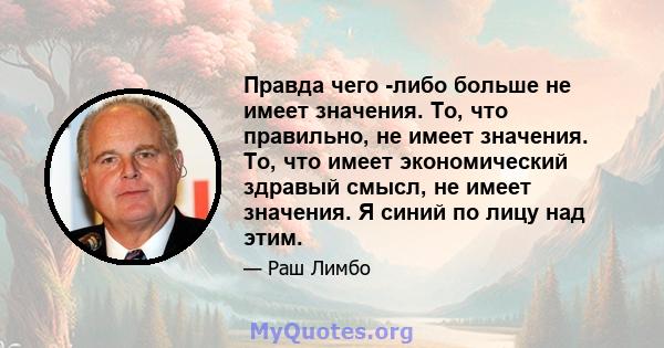 Правда чего -либо больше не имеет значения. То, что правильно, не имеет значения. То, что имеет экономический здравый смысл, не имеет значения. Я синий по лицу над этим.