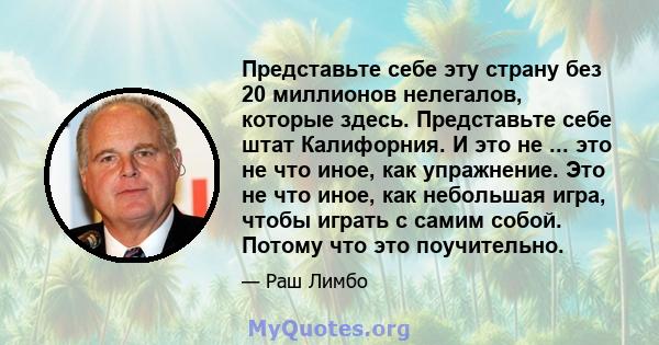 Представьте себе эту страну без 20 миллионов нелегалов, которые здесь. Представьте себе штат Калифорния. И это не ... это не что иное, как упражнение. Это не что иное, как небольшая игра, чтобы играть с самим собой.