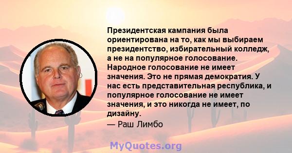 Президентская кампания была ориентирована на то, как мы выбираем президентство, избирательный колледж, а не на популярное голосование. Народное голосование не имеет значения. Это не прямая демократия. У нас есть