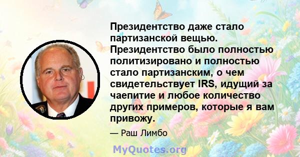 Президентство даже стало партизанской вещью. Президентство было полностью политизировано и полностью стало партизанским, о чем свидетельствует IRS, идущий за чаепитие и любое количество других примеров, которые я вам