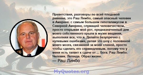 Приветствия, разговоры по всей плодовой равнине, это Раш Лимбо, самый опасный человек в Америке, с самым большим гипоталамусом в Северной Америке, служащий человечеством, просто открывая мой рот, предназначенный для