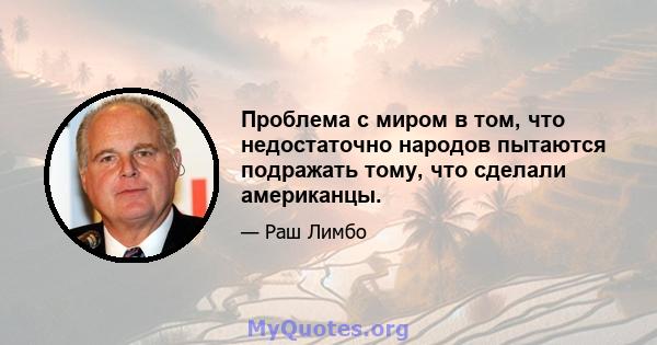 Проблема с миром в том, что недостаточно народов пытаются подражать тому, что сделали американцы.