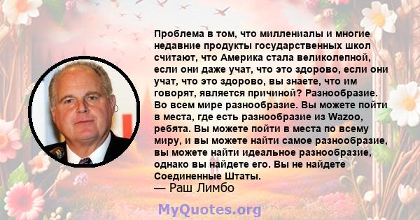 Проблема в том, что миллениалы и многие недавние продукты государственных школ считают, что Америка стала великолепной, если они даже учат, что это здорово, если они учат, что это здорово, вы знаете, что им говорят,