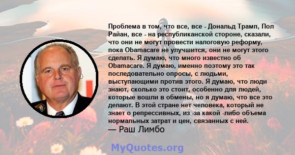 Проблема в том, что все, все - Дональд Трамп, Пол Райан, все - на республиканской стороне, сказали, что они не могут провести налоговую реформу, пока Obamacare не улучшится, они не могут этого сделать. Я думаю, что