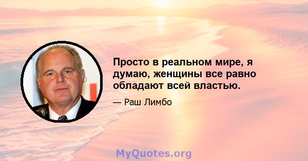 Просто в реальном мире, я думаю, женщины все равно обладают всей властью.