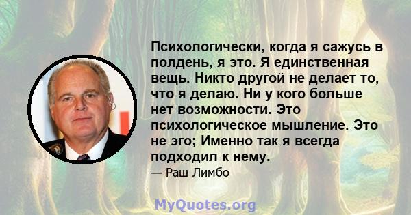 Психологически, когда я сажусь в полдень, я это. Я единственная вещь. Никто другой не делает то, что я делаю. Ни у кого больше нет возможности. Это психологическое мышление. Это не эго; Именно так я всегда подходил к