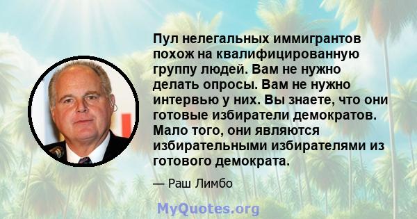 Пул нелегальных иммигрантов похож на квалифицированную группу людей. Вам не нужно делать опросы. Вам не нужно интервью у них. Вы знаете, что они готовые избиратели демократов. Мало того, они являются избирательными