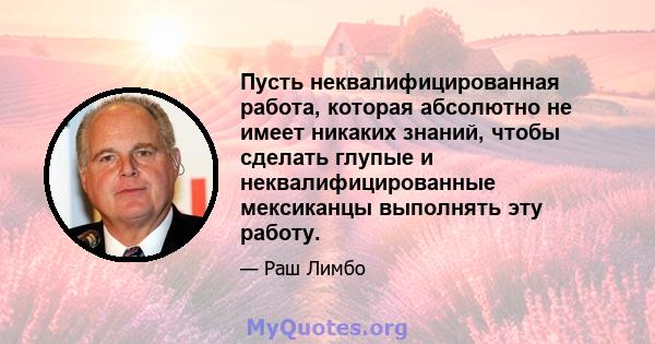 Пусть неквалифицированная работа, которая абсолютно не имеет никаких знаний, чтобы сделать глупые и неквалифицированные мексиканцы выполнять эту работу.