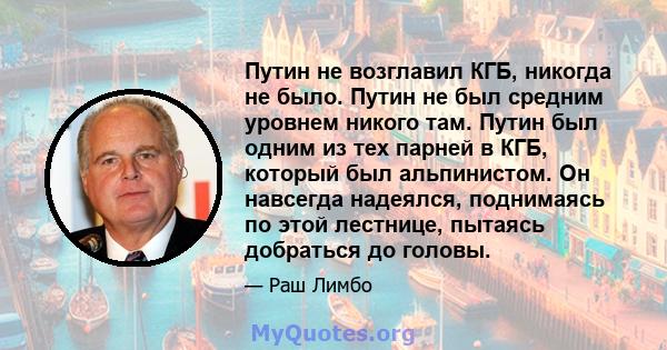 Путин не возглавил КГБ, никогда не было. Путин не был средним уровнем никого там. Путин был одним из тех парней в КГБ, который был альпинистом. Он навсегда надеялся, поднимаясь по этой лестнице, пытаясь добраться до