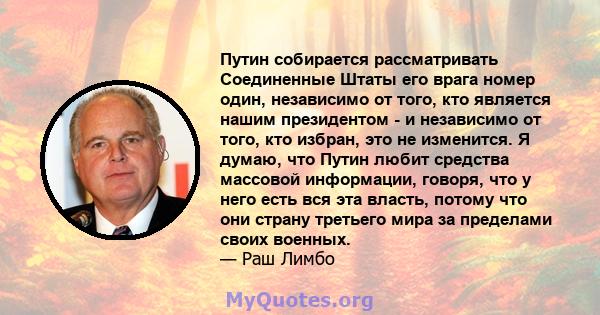 Путин собирается рассматривать Соединенные Штаты его врага номер один, независимо от того, кто является нашим президентом - и независимо от того, кто избран, это не изменится. Я думаю, что Путин любит средства массовой