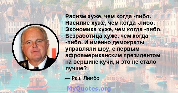 Расизм хуже, чем когда -либо. Насилие хуже, чем когда -либо. Экономика хуже, чем когда -либо. Безработица хуже, чем когда -либо. И именно демократы управляли шоу, с первым афроамериканским президентом на вершине кучи, и 