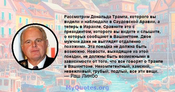 Рассмотрим Дональда Трампа, которого вы видели и наблюдали в Саудовской Аравии, а теперь в Израиле. Сравните это с президентом, которого вы видите и слышите, о которых сообщают в Вашингтоне. Двое мужчин даже не выглядят 