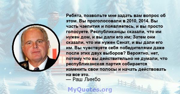 Ребята, позвольте мне задать вам вопрос об этом. Вы проголосовали в 2010, 2014. Вы часть чаепития и появляетесь, и вы просто голосуете. Республиканцы сказали, что им нужен дом, и вы дали его им; Затем они сказали, что