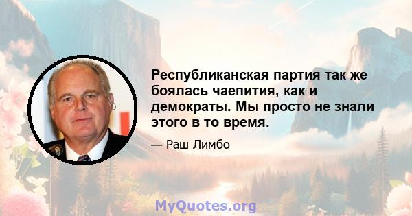 Республиканская партия так же боялась чаепития, как и демократы. Мы просто не знали этого в то время.