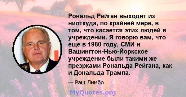 Рональд Рейган выходит из ниоткуда, по крайней мере, в том, что касается этих людей в учреждении. Я говорю вам, что еще в 1980 году, СМИ и Вашингтон-Нью-Йоркское учреждение были такими же презрками Рональда Рейгана, как 