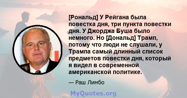 [Рональд] У Рейгана была повестка дня, три пункта повестки дня. У Джорджа Буша было немного. Но [Дональд] Трамп, потому что люди не слушали, у Трампа самый длинный список предметов повестки дня, который я видел в