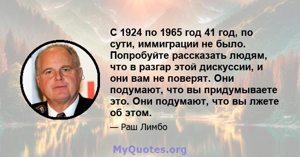 С 1924 по 1965 год 41 год, по сути, иммиграции не было. Попробуйте рассказать людям, что в разгар этой дискуссии, и они вам не поверят. Они подумают, что вы придумываете это. Они подумают, что вы лжете об этом.