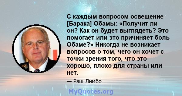 С каждым вопросом освещение [Барака] Обамы: «Получит ли он? Как он будет выглядеть? Это помогает или это причиняет боль Обаме?» Никогда не возникает вопросов о том, чего он хочет с точки зрения того, что это хорошо,