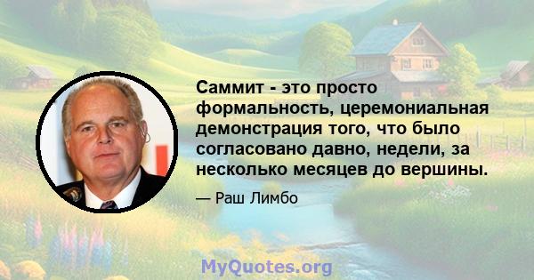 Саммит - это просто формальность, церемониальная демонстрация того, что было согласовано давно, недели, за несколько месяцев до вершины.