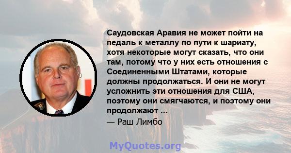 Саудовская Аравия не может пойти на педаль к металлу по пути к шариату, хотя некоторые могут сказать, что они там, потому что у них есть отношения с Соединенными Штатами, которые должны продолжаться. И они не могут