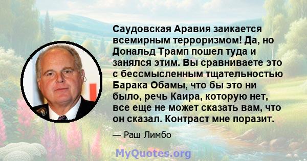 Саудовская Аравия заикается всемирным терроризмом! Да, но Дональд Трамп пошел туда и занялся этим. Вы сравниваете это с бессмысленным тщательностью Барака Обамы, что бы это ни было, речь Каира, которую нет, все еще не