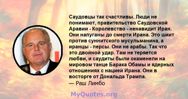 Саудовцы так счастливы. Люди не понимают, правительство Саудовской Аравии - Королевство - ненавидит Иран. Они напуганы до смерти Ирана. Это шиит против суннитского мусульманина, а иранцы - персы. Они не арабы. Так что