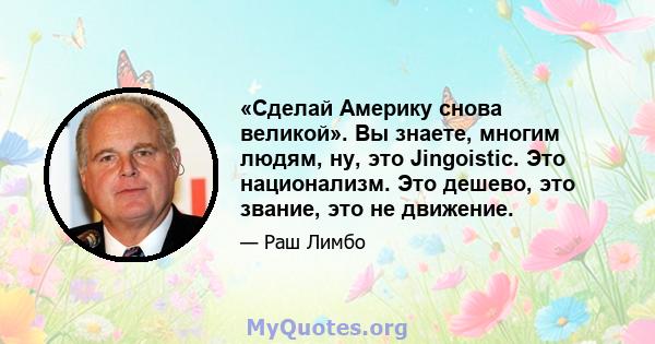 «Сделай Америку снова великой». Вы знаете, многим людям, ну, это Jingoistic. Это национализм. Это дешево, это звание, это не движение.