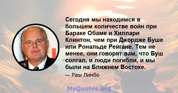 Сегодня мы находимся в большем количестве войн при Бараке Обаме и Хиллари Клинтон, чем при Джордже Буше или Рональде Рейгане. Тем не менее, они говорят вам, что Буш солгал, и люди погибли, и мы были на Ближнем Востоке.