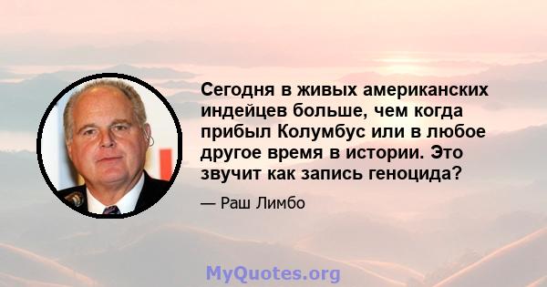 Сегодня в живых американских индейцев больше, чем когда прибыл Колумбус или в любое другое время в истории. Это звучит как запись геноцида?