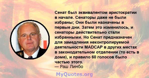 Сенат был эквивалентом аристократии в начале. Сенаторы даже не были избраны; Они были назначены в первые дни. Затем это изменилось, и сенаторы действительно стали избранными. Но Сенат предназначен для замедления