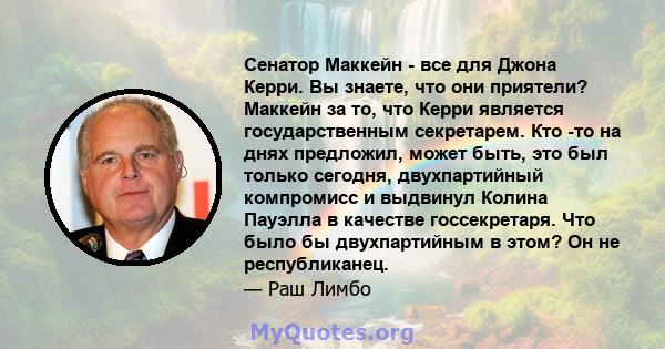 Сенатор Маккейн - все для Джона Керри. Вы знаете, что они приятели? Маккейн за то, что Керри является государственным секретарем. Кто -то на днях предложил, может быть, это был только сегодня, двухпартийный компромисс и 