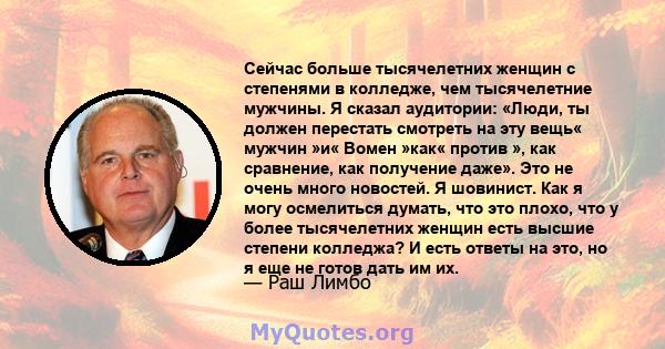 Сейчас больше тысячелетних женщин с степенями в колледже, чем тысячелетние мужчины. Я сказал аудитории: «Люди, ты должен перестать смотреть на эту вещь« мужчин »и« Вомен »как« против », как сравнение, как получение