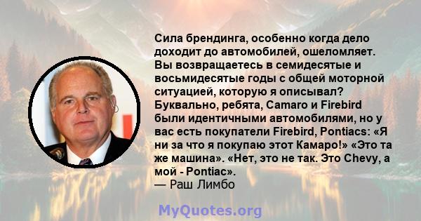 Сила брендинга, особенно когда дело доходит до автомобилей, ошеломляет. Вы возвращаетесь в семидесятые и восьмидесятые годы с общей моторной ситуацией, которую я описывал? Буквально, ребята, Camaro и Firebird были