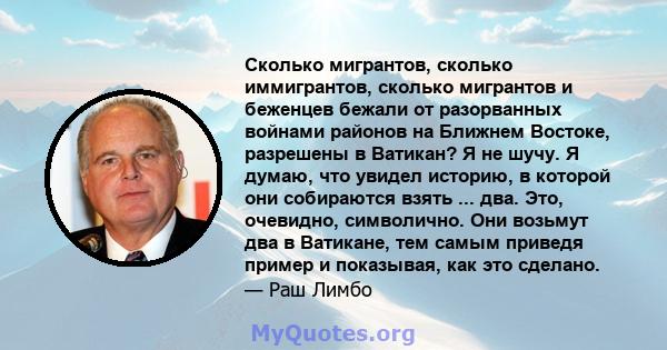 Сколько мигрантов, сколько иммигрантов, сколько мигрантов и беженцев бежали от разорванных войнами районов на Ближнем Востоке, разрешены в Ватикан? Я не шучу. Я думаю, что увидел историю, в которой они собираются взять