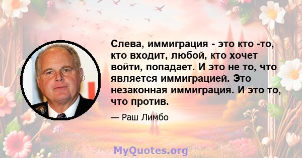 Слева, иммиграция - это кто -то, кто входит, любой, кто хочет войти, попадает. И это не то, что является иммиграцией. Это незаконная иммиграция. И это то, что против.