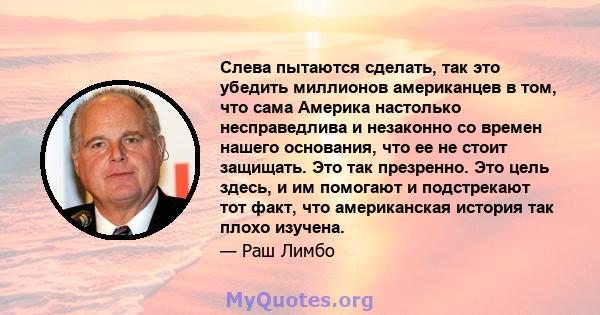 Слева пытаются сделать, так это убедить миллионов американцев в том, что сама Америка настолько несправедлива и незаконно со времен нашего основания, что ее не стоит защищать. Это так презренно. Это цель здесь, и им