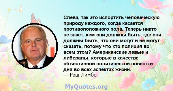 Слева, так это испортить человеческую природу каждого, когда касается противоположного пола. Теперь никто не знает, кем они должны быть, где они должны быть, что они могут и не могут сказать, потому что кто полиция во