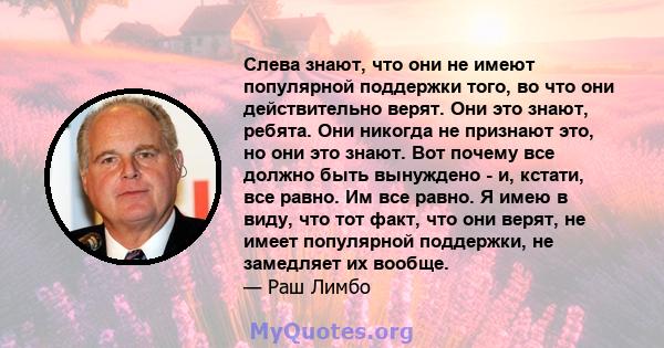 Слева знают, что они не имеют популярной поддержки того, во что они действительно верят. Они это знают, ребята. Они никогда не признают это, но они это знают. Вот почему все должно быть вынуждено - и, кстати, все равно. 