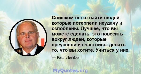 Слишком легко найти людей, которые потерпели неудачу и озлоблены. Лучшее, что вы можете сделать, это повесить вокруг людей, которые преуспели и счастливы делать то, что вы хотите. Учиться у них.