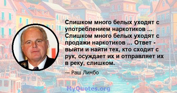 Слишком много белых уходят с употреблением наркотиков ... Слишком много белых уходят с продажи наркотиков ... Ответ - выйти и найти тех, кто сходит с рук, осуждает их и отправляет их в реку, слишком.