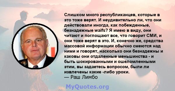 Слишком много республиканцев, которые в это тоже верят. И неудивительно ли, что они действовали иногда, как побежденные, безнадежные waifs? Я имею в виду, они читают и поглощают все, что говорит СМИ, и они тоже верят в