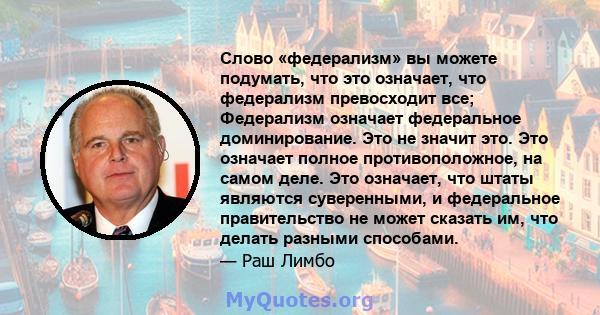 Слово «федерализм» вы можете подумать, что это означает, что федерализм превосходит все; Федерализм означает федеральное доминирование. Это не значит это. Это означает полное противоположное, на самом деле. Это