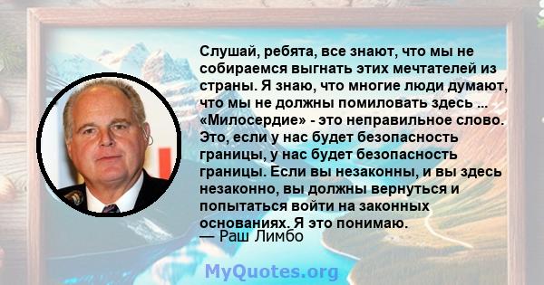 Слушай, ребята, все знают, что мы не собираемся выгнать этих мечтателей из страны. Я знаю, что многие люди думают, что мы не должны помиловать здесь ... «Милосердие» - это неправильное слово. Это, если у нас будет