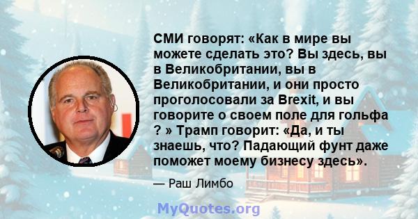 СМИ говорят: «Как в мире вы можете сделать это? Вы здесь, вы в Великобритании, вы в Великобритании, и они просто проголосовали за Brexit, и вы говорите о своем поле для гольфа ? » Трамп говорит: «Да, и ты знаешь, что?