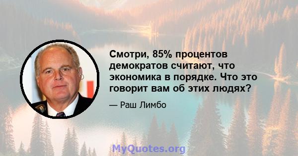 Смотри, 85% процентов демократов считают, что экономика в порядке. Что это говорит вам об этих людях?