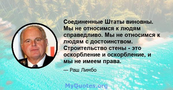 Соединенные Штаты виновны. Мы не относимся к людям справедливо. Мы не относимся к людям с достоинством. Строительство стены - это оскорбление и оскорбление, и мы не имеем права.