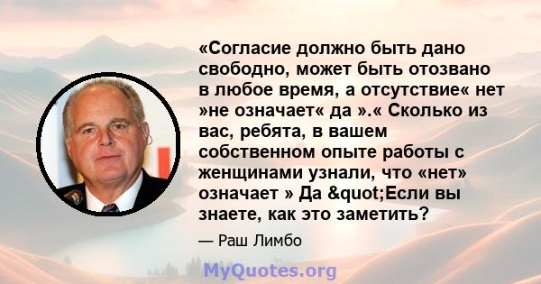 «Согласие должно быть дано свободно, может быть отозвано в любое время, а отсутствие« нет »не означает« да ».« Сколько из вас, ребята, в вашем собственном опыте работы с женщинами узнали, что «нет» означает » Да