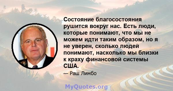 Состояние благосостояния рушится вокруг нас. Есть люди, которые понимают, что мы не можем идти таким образом, но я не уверен, сколько людей понимают, насколько мы близки к краху финансовой системы США.