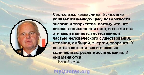 Социализм, коммунизм, буквально убивает жизненную цену возможности, энергии и творчества, потому что нет никакого выхода для него, и все же все эти вещи являются естественной частью человеческого существования, желания, 