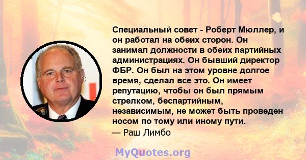 Специальный совет - Роберт Мюллер, и он работал на обеих сторон. Он занимал должности в обеих партийных администрациях. Он бывший директор ФБР. Он был на этом уровне долгое время, сделал все это. Он имеет репутацию,